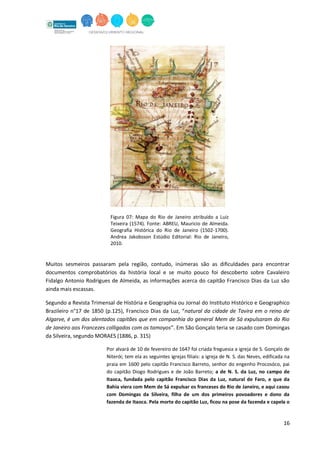 16
Figura 07: Mapa do Rio de Janeiro atribuído a Luiz
Teixeira (1574). Fonte: ABREU, Mauricio de Almeida.
Geografia Histórica do Rio de Janeiro (1502-1700).
Andrea Jakobsson Estúdio Editorial: Rio de Janeiro,
2010.
Muitos sesmeiros passaram pela região, contudo, inúmeras são as dificuldades para encontrar
documentos comprobatórios da história local e se muito pouco foi descoberto sobre Cavaleiro
Fidalgo Antonio Rodrigues de Almeida, as informações acerca do capitão Francisco Dias da Luz são
ainda mais escassas.
Segundo a Revista Trimensal de História e Geographia ou Jornal do Instituto Histórico e Geographico
Brazileiro n°17 de 1850 (p.125), Francisco Dias da Luz, “natural da cidade de Tavira em o reino de
Algarve, é um dos alentados capitães que em companhia do general Mem de Sá expulsaram do Rio
de Janeiro aos Francezes colligados com os tamoyos”. Em São Gonçalo teria se casado com Domingas
da Silveira, segundo MORAES (1886, p. 315)
Por alvará de 10 de fevereiro de 1647 foi criada freguesia a igreja de S. Gonçalo de
Niterói; tem ela as seguintes igrejas filiais: a igreja de N. S. das Neves, edificada na
praia em 1600 pelo capitão Francisco Barreto, senhor do engenho Procosóco, pai
do capitão Diogo Rodrigues e de João Barreto; a de N. S. da Luz, no campo de
Itaoca, fundada pelo capitão Francisco Dias da Luz, natural de Faro, e que da
Bahia viera com Mem de Sá expulsar os franceses do Rio de Janeiro, e aqui casou
com Domingas da Silveira, filha de um dos primeiros povoadores e dono da
fazenda de Itaoca. Pela morte do capitão Luz, ficou na pose da fazenda e capela o
 