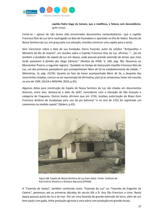 17
capitão Pedro Gago da Camara, que a reedificou, e faleceu sem descendência.
(grifo nosso)
Conta-se – apesar de não terem sido encontrados documentos comprobatórios– que o capitão
Francisco Dias da Luz teria naufragado na Baía de Guanabara e aportado na Ilha de Itaóca. Devoto de
Nossa Senhora da Luz, em graça pela sua salvação, mandou construir uma capela para a santa.
Sem mencionar sobre a data de sua fundação, Vieira Fazenda, autor da célebre “Antiqualhas e
Memória do Rio de Janeiro”, em alusões sobre o Capitão Francisco Dias da Luz, afirmou: “... foi ele
também o fundador da capela da Luz em Itaoca, onde possuía grande extensão de terras, que mais
tarde passaram à família dos Gago Câmara.” (Revista do IHGB. V. 140, pág. 96). Devemos ao
Monsenhor Pizarro, o seguinte registro: “fundada no Campo de Itaoca pelo Capitão Francisco Dias da
Luz, um dos primeiros povoadores que acompanharam Mem de Sá no estabelecimento da cidade...”
(Memórias, III, pág. 23/24). Quanto ao fato de haver acompanhado Mem de Sá, a despeito das
recorrentes citações, conclui-se ser equivocada tal afirmativa, pois já se comprovou haver ele nascido
no ano de 1590. (SILVA e MOLINA, 2010, p.65).
Algumas datas para construção da Capela de Nossa Senhora da Luz são citadas em documentos
diversos, entre elas, destaca-se a data de 1647, coincidente com a elevação de São Gonçalo a
categoria de Freguesia. Outros textos afirmam que em 1724, recebeu autorização do Bispo Dom
Francisco Antônio de Guadalupe para uso da pia batismal “e no ano de 1722 foi registrado um
casamento na aludida capela” (ibidem, p.65).
Figura 08: Capela de Nossa Senhora da Luz (sem data). Fonte: Instituto de
Patrimônio Histórico e Artístico Nacional (IPHAN).
A “Fazenda de Itaóca”, também conhecida como “Fazenda da Luz” ou “Fazenda do Engenho da
Caieira”, pertenceu até as primeiras décadas do século XIX a D. Ana São Francisco e Lima. Nesta
época possuía porto de rio e de mar. Por ser uma fazenda de grande extensão de terra, além de um
bom pasto com gado, tinha produção agrícola e uma olaria com produção em grande escala.
 