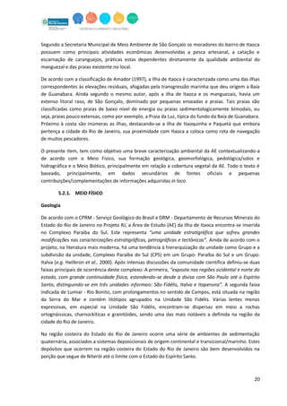 20
Segundo a Secretaria Municipal de Meio Ambiente de São Gonçalo os moradores do bairro de Itaoca
possuem como principais atividades econômicas desenvolvidas a pesca artesanal, a catação e
escarnação de caranguejos, práticas estas dependentes diretamente da qualidade ambiental do
manguezal e das praias existente no local.
De acordo com a classificação de Amador (1997), a Ilha de Itaoca é caracterizada como uma das ilhas
correspondentes às elevações residuais, afogadas pela transgressão marinha que deu origem a Baía
de Guanabara. Ainda segundo o mesmo autor, após a ilha de Itaoca e os manguezais, havia um
extenso litoral raso, de São Gonçalo, dominado por pequenas enseadas e praias. Tais praias são
classificadas como praias de baixo nível de energia ou praias sedimentologicamente bimodais, ou
seja, praias pouco extensas, como por exemplo, a Praia da Luz, típica do fundo da Baía de Guanabara.
Próximo à costa são inúmeras as ilhas, destacando-se a ilha de Itaoquinha e Paquetá que embora
pertença a cidade do Rio de Janeiro, sua proximidade com Itaoca a coloca como rota de navegação
de muitos pescadores.
O presente item, tem como objetivo uma breve caracterização ambiental da AE contextualizando-a
de acordo com o Meio Físico, sua formação geológica, geomorfológica, pedológica/solos e
hidrográfica e o Meio Biótico, principalmente em relação a cobertura vegetal da AE. Todo o texto é
baseado, principalmente, em dados secundários de fontes oficiais e pequenas
contribuições/complementações de informações adquiridas in loco.
5.2.1. MEIO FÍSICO
Geologia
De acordo com o CPRM - Serviço Geológico do Brasil e DRM - Departamento de Recursos Minerais do
Estado do Rio de Janeiro no Projeto RJ, a Área de Estudo (AE) da Ilha de Itaoca encontra-se inserida
no Complexo Paraíba do Sul. Este representa “uma unidade estratigráfica que sofreu grandes
modificações nas caracterizações estratigráficas, petrográficas e tectônicas”. Ainda de acordo com o
projeto, na literatura mais moderna, há uma tendência à hierarquização da unidade como Grupo e a
subdivisão da unidade, Complexo Paraíba do Sul (CPS) em um Grupo: Paraíba do Sul e um Grupo:
Italva (e.g. Heilbron et al., 2000). Após intensas discussões da comunidade científica definiu-se duas
faixas principais de ocorrência deste complexo: A primeira, “exposta nas regiões ocidental e norte do
estado, com grande continuidade física, estendendo-se desde a divisa com São Paulo até o Espírito
Santo, distinguindo-se em três unidades informais: São Fidélis, Italva e Itaperuna”. A segunda faixa
indicada de Lumiar - Rio Bonito, com prolongamentos no sentido de Campos, está situada na região
da Serra do Mar e contém litótipos agrupados na Unidade São Fidélis. Várias lentes menos
expressivas, em especial na Unidade São Fidélis, encontram-se dispersas em meio a rochas
ortognáissicas, charnockíticas e granitóides, sendo uma das mais notáveis a definida na região da
cidade do Rio de Janeiro.
Na região costeira do Estado do Rio de Janeiro ocorre uma série de ambientes de sedimentação
quaternária, associados a sistemas deposicionais de origem continental e transicional/marinho. Estes
depósitos que ocorrem na região costeira do Estado do Rio de Janeiro são bem desenvolvidos na
porção que segue de Niterói até o limite com o Estado do Espírito Santo.
 