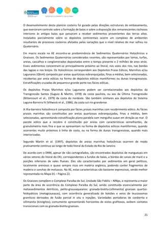 21
O desenvolvimento desta planície costeira foi guiado pelas direções estruturais do embasamento,
que exerceram controle sobre a formação de baías e sobre a disposição dos remanescentes rochosos
interiores às antigas baías que passaram a receber sedimentos provenientes das terras altas.
Instalados parcialmente sobre os depósitos continentais ocorre um complexo de ambientes
resultantes de processos costeiros afetados pelas variações que o nível relativo do mar sofreu no
Quaternário.
Em macro escala na AE encontra-se predominância de Sedimentos Quaternários Holocênicos e
Gnaisses. Os Sedimentos Quaternários considerados recentes, são representados por lamas, turfas,
areias, cascalhos e conglomerados depositados entre o tempo presente e 2 milhões de anos atrás.
Esses sedimentos concentram-se principalmente próximo ao litoral, nos vales dos rios, nas bordas
das lagoas e nos brejos. Os Holocênicos correspondem aos Depósitos Praias Eólicos, Marinhos e/ou
Lagunares (Qhml) composto por areias quartzosas esbranquiçadas, finas a médias, bem selecionadas,
recobertas por areia eólicas na forma de depósitos eólicos mantiformes ou dunas transgressivas.
Estratificações cruzadas de pequeno e grande porte nas fácies eólicas.
Os depósitos Praias Marinhos e/ou Lagunares podem ser correlacionados aos depósitos da
Transgressão Santos (Suguio & Martin, 1978) da costa paulista, ou aos da Última Transgressão
(Bittencourt et al., 1979) da costa do nordeste. São também similares aos depósitos do Sistema
Laguna-Barreira IV (Villwock et al., 1986), da costa sul-rio-grandense.
A ilha-barreira holocênica é composta por fácies praiais marinhas com recobrimento eólico. As fácies
praiais marinhas são constituídas por areias quartzosas esbranquiçadas, finas a médias, bem
selecionadas, apresentando estratificação plano-paralela com mergulho suave em direção ao mar. O
pacote eólico que a recobre é constituído por areias com características semelhantes, de
granulometria mais fina e que se apresentam na forma de depósitos eólicos mantiformes, quando
ocorrentes muito próximos à linha de costa, ou na forma de dunas transgressivas, quando mais
interiorizadas.
Segundo Martin et al. (1997), depósitos de areias marinhas holocênicas ocorrem de modo
praticamente contínuo ao longo de todo litoral do Estado do Rio de Janeiro.
De acordo com o DRM, apesar de não cartografados, são encontrados depósitos de manguezais em
vários setores do litoral do ERJ, correspondentes a fundos de baías, a bordas de canais de maré e a
porções inferiores de vales fluviais. Eles são caracterizados por sedimentos em geral pelíticos,
localmente arenosos e quase sempre ricos em matéria orgânica, podendo conter fragmentos de
madeira e conchas de moluscos. Na AE, estas características são bastante expressivas, sendo melhor
representada no Mapa 01 – Página 22.
Os Gnaisses compõem o Complexo Paraíba do Sul, Unidade São Fidélis – MNps, e representa a maior
parte da área de ocorrência do Complexo Paraíba do Sul, sendo constituída essencialmente por
metassedimentos detríticos, pelito-grauvaqueanos: granada-biotita-(sillimanita) gnaisses quartzo-
feldspáticos (metagrauvacas), com ocorrência generalizada de bolsões e veios de leucossomas
graníticos derivados de fusão parcial in situ e injeções. Variedades portadoras de cordierita e
sillimanita (kinzigitos), comumente apresentando horizontes de xistos grafitosos, exibem contatos
transicionais com os granada-biotita gnaisses.
 