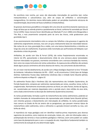 22
De ocorrência mais restrita, por vezes são observadas intercalações de quartzitos (qz), rochas
metacarbonáticas e calcissilicáticas (ca), além de corpos de anfibolitos e concentrações
manganesíferas. Em domínios menos deformados podem ser percebidas localmente estruturas de
ressedimentação, decorrentes de fluxos turbidíticos (metaturbiditos).
Os gnaisses aluminosos granadíferos e kinzigitos têm uma área de ocorrência bastante expressiva ao
longo da faixa que se estende próximo e paralelamente ao litoral, conforme foi assinalado por Silva &
Ferrari (1976). Faixas menores foram identificadas por Machado Fº et al. (1983) entre Mangaratiba e
Três Rios, a mais proeminente compondo parte da serra das Araras, onde gradacionam para
granitóides tipo S.
O seu posicionamento intermediário entre os campos dos folhelhos e das grauvacas é sugestivo de
sedimentos originalmente arenosos, mas com um grau relativamente baixo de maturidade textural.
São rochas de cor cinza, granulação fina a média, com uma textura blastomilonítica a milonítica ao
longo das zonas de cisalhamento. Os gnaisses estão manchados por porfiroclastos de feldspato e por
abundantes cristais de granada.
Anfibolitos, de acordo com Silva & Ferrari (1976), são rochas freqüentemente encontradas no
interior do CPS, apresentando o desenvolvimento nítido de uma estrutura planar (xistosidade).
Ocorrem intercalados nos gnaisses, mormente concordantes com a estrutura bandada dos mesmos,
bem como nos corpos lenticulares de rochas carbonáticas. As espessuras dos anfibolitos são variáveis
desde alguns poucos centímetros até várias dezenas de metros, mas comumente são decimétricos.
Em um maior nível de detalhamento, de acordo com o Mapa Geológico disponível no livro “O Estado
do Ambiente: Indicadores Ambientais do ERJ – 2010”, na AE encontramos 3 (três) tipos de litologia
distintas: Sedimentos Fluviais (Qa), Sedimentos Litorâneos (Qc) e Unidade Santo Eduardo (pCIIse),
conforme disposto no Mapa 01 – página 22.
Os sedimentos fluviais (Qa) e litorâneos (Qc) são representativos das Unidades Quaternárias, do
Período Quaternário, composto por sedimentos representados por areias, cascalhos, lamas, turfas e
conglomerados. Normalmente encontrados próximos ao litoral, em vales fluviais, bordas de lagunas,
etc. caracterizados por materiais depositados entre o período atual e dois milhões de anos atrás,
como citado anteriormente na descrição dos Sedimentos Quaternários (recentes).
As rochas paraderivadas, formadas a partir do metamorfismo das rochas sedimentares, podendo ser
também chamadas de metassedimentares são representadas pela Unidade Santo Eduardo (pCIIse),
com milonitos gnaisses e blastomilonito com intercalações de anfibólios. As rochas paraderivadas
mais comuns no Estado do Rio de Janeiro são os paragnaisses, que possuem minerais típicos de
metamorfismo sobre sedimentos, como a sillimanita e a granada (mineral vermelho ou rosa, com
brilho de vidro).
A importância do mapa geológico está em identificar matérias-primas importantes para diversos
segmentos da econômia, como materiais de construção, metais, etc., além de informações sobre a
predisposição dos terrenos a riscos (acidentes geológicos e hídricos), assim como podem ser usados
como base de planejamento para o uso e a ocupação do solo. Importância fundamental também no
conhecimento da evolução de uma determinada região.
 