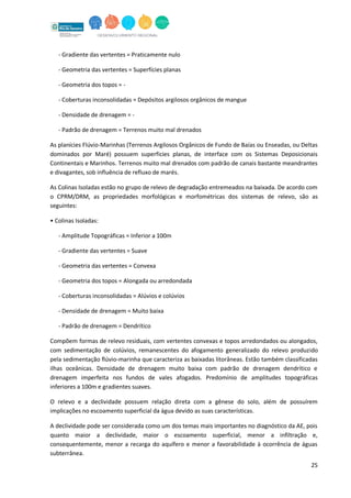25
- Gradiente das vertentes = Praticamente nulo
- Geometria das vertentes = Superfícies planas
- Geometria dos topos = -
- Coberturas inconsolidadas = Depósitos argilosos orgânicos de mangue
- Densidade de drenagem = -
- Padrão de drenagem = Terrenos muito mal drenados
As planícies Flúvio-Marinhas (Terrenos Argilosos Orgânicos de Fundo de Baías ou Enseadas, ou Deltas
dominados por Maré) possuem superfícies planas, de interface com os Sistemas Deposicionais
Continentais e Marinhos. Terrenos muito mal drenados com padrão de canais bastante meandrantes
e divagantes, sob influência de refluxo de marés.
As Colinas Isoladas estão no grupo de relevo de degradação entremeados na baixada. De acordo com
o CPRM/DRM, as propriedades morfológicas e morfométricas dos sistemas de relevo, são as
seguintes:
• Colinas Isoladas:
- Amplitude Topográficas = Inferior a 100m
- Gradiente das vertentes = Suave
- Geometria das vertentes = Convexa
- Geometria dos topos = Alongada ou arredondada
- Coberturas inconsolidadas = Alúvios e colúvios
- Densidade de drenagem = Muito baixa
- Padrão de drenagem = Dendrítico
Compõem formas de relevo residuais, com vertentes convexas e topos arredondados ou alongados,
com sedimentação de colúvios, remanescentes do afogamento generalizado do relevo produzido
pela sedimentação flúvio-marinha que caracteriza as baixadas litorâneas. Estão também classificadas
ilhas oceânicas. Densidade de drenagem muito baixa com padrão de drenagem dendrítico e
drenagem imperfeita nos fundos de vales afogados. Predomínio de amplitudes topográficas
inferiores a 100m e gradientes suaves.
O relevo e a declividade possuem relação direta com a gênese do solo, além de possuírem
implicações no escoamento superficial da água devido as suas características.
A declividade pode ser considerada como um dos temas mais importantes no diagnóstico da AE, pois
quanto maior a declividade, maior o escoamento superficial, menor a infiltração e,
consequentemente, menor a recarga do aquífero e menor a favorabilidade à ocorrência de águas
subterrânea.
 