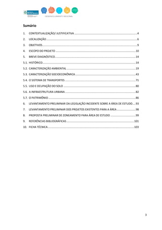 3
Sumário
1. CONTEXTUALIZAÇÃO/ JUSTIFICATIVA ................................................................................4
2. LOCALIZAÇÃO....................................................................................................................6
3. OBJETIVOS.........................................................................................................................9
4. ESCOPO DO PROJETO ......................................................................................................10
5. BREVE DIAGNÓSTICO.......................................................................................................14
5.1. HISTÓRICO.......................................................................................................................14
5.2. CARACTERIZAÇÃO AMBIENTAL........................................................................................19
5.3. CARACTERIZAÇÃO SOCIOECONÔMICA.............................................................................43
5.4. O SISTEMA DE TRANSPORTES ..........................................................................................71
5.5. USO E OCUPAÇÃO DO SOLO ............................................................................................80
5.6. A INFRAESTRUTURA URBANA..........................................................................................82
5.7. O PATRIMÔNIO ...............................................................................................................86
6. LEVANTAMENTO PRELIMINAR DA LEGISLAÇÃO INCIDENTE SOBRE A ÁREA DE ESTUDO....93
7. LEVANTAMENTO PRELIMINAR DOS PROJETOS EXISTENTES PARA A ÁREA........................98
8. PROPOSTA PRELIMINAR DE ZONEAMENTO PARA ÁREA DE ESTUDO ................................99
9. REFERÊNCIAS BIBLIOGRÁFICAS ......................................................................................101
10. FICHA TÉCNICA..............................................................................................................103
 