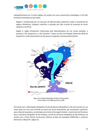 33
hidrograficamente em 5 (cinco) regiões, de acordo com suas características hidrológicas. A AE (Ilha
de Itaoca) é banhada por duas delas:
Região 3: caracterizada por um alto grau de deteriorização ambiental, recebe o lançamento de
esgotos domésticos, despejos industriais e poluição por óleo oriunda da presença de vários
estaleiros e do Porto.
Região 4: região diretamente influenciada pela desembocadura de rios menos poluídos, a
exemplo o Rio Guapimirim e o Rio Caceribu. É berço da Área de Proteção Ambiental (APA) de
Guapimirim, onde está presente um dos poucos manguezais remanencentes da baía.
De acordo com a delimitação hidrográfica territorial (bacias hidrográficas) a AE está inserida em sua
maior parte em uma zona limítrofe ao litoral que drena diretamente, por escoamento superficial,
para a Baía de Guanabara, considerada como Zona de Drenagem Costeira. A parte leste da Ilha drena
para a sub-bacia hidrográfica do Rio Imboaçu, vizinha da sub-bacia hidrográfica do Rio Alcântara, de
acordo com o Plano Diretor de Recursos Hídricos da Baía de Guanabara (PDRH-BG) e conforme
demonstra o Mapa 04 – página 33.
Figura 16: Divisão Hidrográfica da Baía de Guanabara
Fonte: Mayr et al, 1989 apud Lima, 1996
Área de Estudo
 