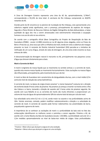 35
A Zona de Drenagem Costeira representa uma área da AE de, aproximadamente, 5,74km²,
correspondendo a 59,13% da área total. A sub-bacia do Rio Imboaçu compreende os 40,87%
restantes da AE.
Grande parte da AE encontra-se na planície de inundação do Rio Imboaçu, esta apresentando uma
cobertura vegetal ainda significativa, com a presença, principalmente de espécies de mangue.
Segundo o Plano Diretor de Recursos Hídricos da Região Hidrográfica da Baía deGuanabara, a baixa
qualidade da água dos rios a serem atravessados está extremamente relacionada à ocupação
humana e ao uso do solo no seu entorno.
De acordo com a cartografia oficial (Base Cartográfica do Projeto de Despoluição da Baía de
Guanabara (PDBG) - escala 1:2.000) encontra-se na AE algumas áreas alagadas, entre as Praias da
Beira e Praia da Luz, área essa que sofre a influência da maré, tendo em vista a cobertura de mangue
presente no local. A noroeste do Distrito Industrial Sustentável (DIS) percebe-se a tentativa de
retificação de um curso d’água, através de valas de drenagem, de uma área onde encontra-se duas
antenas de rádio.
A descaracterização da drenagem natural é marcante na AE, principalmente nos pequenos cursos
d’água que drenam diretamente para a baía.
Maré e Corrente de Maré
A maré é originária da massa líquida que se movimenta no sentido vertical, e a corrente de maré,
quando esta mesma massa líquida se movimenta horizontalmente. Estas oscilações na massa d’água
são influenciadas, principalmente, pelo movimento da Lua e do Sol.
A maré na Baía de Guanabara tem característica de desigualdades diurnas, com o nível médio 0,7m
acima do nível de redução das cartas batimétricas.
A corrente de maré, na época da sizígia (maior preamar1
e menor baixamar2
) costuma ter a direção
de enchente desde 4 horas antes da preamar. Na preamar já começa a inverter no trecho entre a Ilha
das Cobras e a barra, tomando a direção de vazante até 5 horas antes da preamar seguinte. De
acordo com Luca Rebello et al, as correntes de marés são muito eficientes e proporcionam um
volume de troca de águas de aproximadamente 10% do volume total da baía por ciclo de maré.
Sua velocidade varia entre 0,2 nó e 1,5 nó, sendo maior na vazante e nas profundidades acima de
10m. Ventos anormais, contudo, podem modiﬁcar substancialmente a direção e a velocidade da
corrente de maré. A corrente de vazante pode formar redemoinhos nas proximidades da barra,
prejudicando o governo do navio.
A importância de se conhecer as oscilações de maré e a profundidade da baía está no fato das
embarcações identificarem os melhores canais e caminhos a serem seguidos. Próximo a AE, de
acordo com a Carta Náutica da Baía de Guanabara (escala: 1:50.000), a profundidade varia de 1m a
1,5m medidos aproximadamente ao nível de baixa-mar média de sizígea. Estas profundidades
1
Preamar = Maior altura que alcançam as águas em uma oscilação.
2
Baixamar = Menor altura que alcançam as águas em uma oscilação.
 