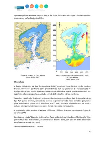 36
aparecem próximo a linha de costa, na direção das Praias da Luz e da Beira. Após a Ilha de Itaoquinha
encontramos profundidades de até 3m.
Climatologia
A Região Hidrográfica da Baía de Guanabara (RHBG) possui um clima típico de região litorânea
tropical, influenciada por fatores como proximidade do mar, topografia que é a representação da
configuração de uma porção do terreno com todos os acidentes e objetos que se encontram à sua
superfície, cobertura vegetal e, sobretudo, entrada de frentes frias e brisas marítimas.
Segundo a classificação de Köppen, o clima predominante desta região da Baía de Guanabara é do
tipo AW, quente e úmido, com estação chuvosa na primavera-verão, neste período o gonçalense
pode experimentar temperaturas superiores a 40°C. Mas, no maior período do ano, de maio a
outubro a temperatura é mais amena pois o clima é mais seco e menos quente.
A precipitação média anual na AE varia de 1.000mm a 2.000mm, de acordo com dados do Projeto RJ
do CPRM/DRM.
Com base no estudo “Educação Ambiental em Apoio ao Controle da Poluição em São Gonçalo” feito
pelo Instituto Baía de Guanabara, as características do clima da AE, com base em dados de diversas
estações pode ser descrita a seguir:
- Pluviosidade média anual: 1.230 mm
Figura 18: Imagem da Carta Náutica
Fonte: Malta, 2005
Figura 19: Representação da batimetria a partir
da Carta Náutica
Fonte: Malta, 2005
 