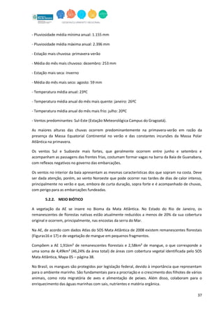 37
- Pluviosidade média mínima anual: 1.155 mm
- Pluviosidade média máxima anual: 2.396 mm
- Estação mais chuvosa: primavera-verão
- Média do mês mais chuvoso: dezembro: 253 mm
- Estação mais seca: inverno
- Média do mês mais seco: agosto: 59 mm
- Temperatura média anual: 23ºC
- Temperatura média anual do mês mais quente: janeiro: 26ºC
- Temperatura média anual do mês mais frio: julho: 20ºC
- Ventos predominantes: Sul-Este (Estação Meteorológica Campus do Gragoatá).
As maiores alturas das chuvas ocorrem predominantemente na primavera-verão em razão da
presença da Massa Equatorial Continental no verão e das constantes incursões da Massa Polar
Atlântica na primavera.
Os ventos Sul e Sudoeste mais fortes, que geralmente ocorrem entre junho e setembro e
acompanham as passagens das frentes frias, costumam formar vagas na barra da Baía de Guanabara,
com reﬂexos negativos no governo das embarcações.
Os ventos no interior da baía apresentam as mesmas características dos que sopram na costa. Deve
ser dada atenção, porém, ao vento Noroeste que pode ocorrer nas tardes de dias de calor intenso,
principalmente no verão e que, embora de curta duração, sopra forte e é acompanhado de chuvas,
com perigo para as embarcações fundeadas.
5.2.2. MEIO BIÓTICO
A vegetação da AE se insere no Bioma da Mata Atlântica. No Estado do Rio de Janeiro, os
remanescentes de florestas nativas estão atualmente reduzidos a menos de 20% da sua cobertura
original e ocorrem, principalmente, nas encostas da serra do Mar.
Na AE, de acordo com dados Atlas do SOS Mata Atlântica de 2008 existem remanescentes florestais
(Figuras16 e 17) e de vegetação de mangue em pequenos fragmentos.
Compõem a AE 1,91km² de remanescentes florestais e 2,58km² de mangue, o que corresponde a
uma soma de 4,49km² (46,24% da área total) de áreas com cobertura vegetal identificada pelo SOS
Mata Atlântica, Mapa 05 – página 38.
No Brasil, os mangues são protegidos por legislação federal, devido à importância que representam
para o ambiente marinho. São fundamentais para a procriação e o crescimento dos filhotes de vários
animais, como rota migratória de aves e alimentação de peixes. Além disso, colaboram para o
enriquecimento das águas marinhas com sais, nutrientes e matéria orgânica.
 