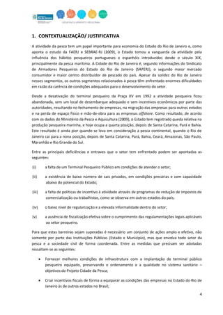 4
1. CONTEXTUALIZAÇÃO/ JUSTIFICATIVA
A atividade da pesca tem um papel importante para economia do Estado do Rio de Janeiro e, como
aponta o estudo da FAERJ e SEBRAE-RJ (2009), o Estado tomou a vanguarda da atividade pela
influência dos hábitos pesqueiros portugueses e espanhóis introduzidos desde o século XIX,
principalmente da pesca marítima. A Cidade do Rio de Janeiro é, segundo informações do Sindicato
de Armadores Pesqueiros do Estado do Rio de Janeiro (SAPERJ), o segundo maior mercado
consumidor e maior centro distribuidor de pescado do país. Apesar da solidez do Rio de Janeiro
nesses segmentos, os outros segmentos relacionados à pesca têm enfrentado enormes dificuldades
em razão da carência de condições adequadas para o desenvolvimento do setor.
Desde a desativação do terminal pesqueiro da Praça XV em 1992 a atividade pesqueira ficou
abandonada, sem um local de desembarque adequado e sem incentivos econômicos por parte das
autoridades, resultando no fechamento de empresas, na migração das empresas para outros estados
e na perda de espaço físico e mão-de-obra para as empresas offshore. Como resultado, de acordo
com os dados do Ministério da Pesca e Aquicultura (2009), o Estado tem registrado queda relativa na
produção pesqueira marinha, e hoje ocupa a quarta posição, depois de Santa Catarina, Pará e Bahia.
Este resultado é ainda pior quando se leva em consideração a pesca continental, quando o Rio de
Janeiro cai para a nona posição, depois de Santa Catarina, Pará, Bahia, Ceará, Amazonas, São Paulo,
Maranhão e Rio Grande do Sul.
Entre as principais deficiências e entraves que o setor tem enfrentado podem ser apontadas as
seguintes:
(i) a falta de um Terminal Pesqueiro Público em condições de atender o setor;
(ii) a existência de baixo número de cais privados, em condições precárias e com capacidade
abaixo do potencial do Estado;
(iii) a falta de políticas de incentivo à atividade através de programas de redução de impostos de
comercialização ou trabalhistas, como se observa em outros estados do país;
(iv) o baixo nível de regularização e a elevada informalidade dentro do setor;
(v) a ausência de fiscalização efetiva sobre o cumprimento das regulamentações legais aplicáveis
ao setor pesqueiro.
Para que estas barreiras sejam superadas é necessário um conjunto de ações amplo e efetivo, não
somente por parte das Instituições Públicas (Estado e Município), mas que envolva todo setor da
pesca e a sociedade civil de forma coordenada. Entre as medidas que precisam ser adotadas
ressaltam-se as seguintes:
 Fornecer melhores condições de infraestrutura com a implantação de terminal público
pesqueiro equipado, preservando o ordenamento e a qualidade no sistema sanitário –
objetivos do Projeto Cidade da Pesca;
 Criar incentivos fiscais de forma a equiparar as condições das empresas no Estado do Rio de
Janeiro às de outros estados no Brasil;
 