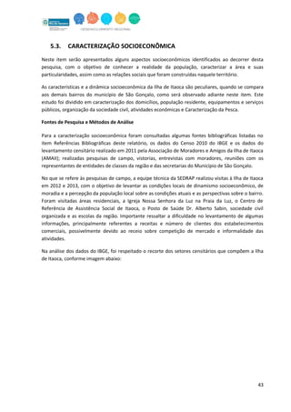 43
5.3. CARACTERIZAÇÃO SOCIOECONÔMICA
Neste item serão apresentados alguns aspectos socioeconômicos identificados ao decorrer desta
pesquisa, com o objetivo de conhecer a realidade da população, caracterizar a área e suas
particularidades, assim como as relações sociais que foram construídas naquele território.
As características e a dinâmica socioeconômica da Ilha de Itaoca são peculiares, quando se compara
aos demais bairros do município de São Gonçalo, como será observado adiante neste item. Este
estudo foi dividido em caracterização dos domicílios, população residente, equipamentos e serviços
públicos, organização da sociedade civil, atividades econômicas e Caracterização da Pesca.
Fontes de Pesquisa e Métodos de Análise
Para a caracterização socioeconômica foram consultadas algumas fontes bibliográficas listadas no
item Referências Bibliográficas deste relatório, os dados do Censo 2010 do IBGE e os dados do
levantamento censitário realizado em 2011 pela Associação de Moradores e Amigos da Ilha de Itaoca
(AMAII); realizadas pesquisas de campo, vistorias, entrevistas com moradores, reuniões com os
representantes de entidades de classes da região e das secretarias do Município de São Gonçalo.
No que se refere às pesquisas de campo, a equipe técnica da SEDRAP realizou visitas à Ilha de Itaoca
em 2012 e 2013, com o objetivo de levantar as condições locais de dinamismo socioeconômico, de
moradia e a percepção da população local sobre as condições atuais e as perspectivas sobre o bairro.
Foram visitadas áreas residenciais, a Igreja Nossa Senhora da Luz na Praia da Luz, o Centro de
Referência de Assistência Social de Itaoca, o Posto de Saúde Dr. Alberto Sabin, sociedade civil
organizada e as escolas da região. Importante ressaltar a dificuldade no levantamento de algumas
informações, principalmente referentes a receitas e número de clientes dos estabelecimentos
comerciais, possivelmente devido ao receio sobre competição de mercado e informalidade das
atividades.
Na análise dos dados do IBGE, foi respeitado o recorte dos setores censitários que compõem a Ilha
de Itaoca, conforme imagem abaixo:
 