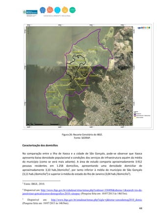 44
Figura 26: Recorte Censitário do IBGE.
Fonte: SEDRAP.
Caracterização dos domicílios
Na comparação entre a Ilha de Itaoca e a cidade de São Gonçalo, pode-se observar que Itaoca
apresenta baixa densidade populacional e condições dos serviços de infraestrutura aquém da média
do município (como se verá mais adiante). A área de estudo comporta aproximadamente 3.912
pessoas residentes em 1.258 domicílios, apresentando uma densidade domiciliar de
aproximadamente 3,10 hab./domicílio3
, por tanto inferior à média do município de São Gonçalo
(3,11 hab./domicílio4
) e superior à média do estado do Rio de Janeiro (3,04 hab./domicílio5
).
3
Fonte: IBGE, 2010.
4
Disponível em: http://www.ibge.gov.br/cidadesat/xtras/temas.php?codmun=330490&idtema=1&search=rio-de-
janeiro|sao-goncalo|censo-demografico-2010:-sinopse- (Pesquisa feita em: 10/07/2013 às 14h53m).
5
Disponível em: http://www.ibge.gov.br/estadosat/temas.php?sigla=rj&tema=censodemog2010_domic
(Pesquisa feita em: 10/07/2013 às 14h56m).
 