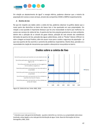 47
Em relação ao abastecimento de água6
e energia elétrica, podemos observar que a maioria da
população tem acesso a esses serviços, através das companhias CEDAE e AMPLA respectivamente.
2. Destino do Lixo
No que diz respeito aos dados sobre a coleta de lixo, podemos observar no gráfico abaixo que a
maior parte dos domicílios no bairro de Itaoca tem o lixo queimado em suas propriedades. Em
relação a essa questão é importante destacar que há uma necessidade no bairro por melhorias no
acesso aos serviços de coleta de lixo. A queima do lixo trás prejuízos gravíssimos ao meio ambiente,
dentre eles a poluição do ar através de gases tóxicos, poluição do solo através das substâncias
derivadas da queima do lixo, poluição das águas subterrâneas, onde os "fluidos" tóxicos infiltram no
solo e chegam ao lençol freático, além de causar riscos para a saúde e segurança da população – já
que essa queima de lixo acarreta o aumento de problemas respiratórios. Diante disso, percebe-se a
necessidade de criação de mecanismos que ajudem a desconstruir essa prática no bairro.
Figura 31. Coleta de Lixo. Fonte: IBGE, 2010.
6
Entende-se por rede geral de distribuição - quando o domicílio ou o terreno, ou a propriedade onde estava
localizado, estava ligado a uma rede geral de distribuição de água. Fonte: Base de Informações do Censo
Demográfico, IBGE, 2010.
 
