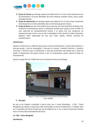 53
 Grupo de crianças que abrange aquelas com idade entre 6 a 11 anos. Conta atualmente com
22 participantes e os temas abordados são meio ambiente, questões sociais, raciais, saúde,
educação, direitos;
 Grupo de adolescentes que abrange aqueles com idade de 12 a 17 anos. Possui atualmente
33 participantes e os temas abordados são os mesmos do grupo de crianças;
 Grupo de idosos que tem como público alvo as pessoas com mais de 60 anos de idade e tem
atualmente 6 participantes, porém, é importante ressaltar que o grupo é novo no CRAS. Há
uma caderneta de acompanhamento familiar e os idosos tem que comparecer ao
equipamento pelo menos 1 vez ao mês. A abordagem é feita através de vídeos educativos,
palestras sobre organização da casa para evitar quedas, direitos, processo de
envelhecimento.
Infraestrutura
Quanto à infraestrutura, o CRAS de Itaoca possui 2 salas de atendimento, 1 sala do administrativo, 1
sala para grupo, 1 sala de computação, 1 sala para as crianças, 1 banheiro feminino, 1 banheiro
masculino, 1 banheiro para os profissionais e 1sala que atualmente está cedida para o Posto de
Saúde. O equipamento não possui internet e tem 11 computadores, porém, apenas 8 estão em
funcionamento.
Quanto a equipe técnica o CRAS conta com 2 assistentes sociais e 2 psicólogos.
Figura 37. Centro de Referência de Assistência Social de Itaoca
Fonte: SEDRAP
2. Educação
No que se diz respeito à educação, o bairro conta com 1 creche filantrópica, 1 CIEP – Carlos
Marighella que atende os alunos que estão matriculados no Ensino Fundamental I, II e Médio; além
de 2 instituições de Ensino Privado que vão do Maternal ao 5° ano, o Centro Educacional Daniele
Rosa e o Centro Educacional Mundo das Cores.
2.1. CIEP – Carlos Marighella
Atendimento
 
