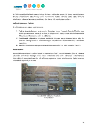 54
O CIEP Carlos Marighella abrange os bairros de Itaoca e Mutuá e possui 630 alunos matriculados no
Ensino Fundamental I (136 alunos), Ensino Fundamental II (336) e Ensino Médio (159). O CIEP é
atualmente a área de lazer da comunidade e fica aberto 24h por dia para uso livre.
Ações, Programas e Projetos
O colégio conta com alguns projetos como:
 Projeto Autonomia que é uma parceira do colégio com a Fundação Roberto Marinho para
alunos que estão com distorção de série. O projeto conta com 3 turmas e aproximadamente
70 alunos com faixa etária entre 15 e 19 anos.
 Parceria com a Petrobras através de sessões de cinema e teatro para as crianças, além de,
palestras sobre gravidez na adolescência (que tem alto índice na Ilha de Itaoca) e atividades
esportivas.
 A escola também realiza projetos onde os temas abordados são meio ambiente e leitura.
Infraestrutura
Quanto à infraestrutura o colégio atende os padrões dos CIEP’s e possui 18 salas, além de 1 sala de
atividades extraclasse. O colégio possui acesso a internet e conta com 1 biblioteca, 1 laboratório de
informática, 1 quadra poliesportiva e 1 refeitório, que como citado anteriormente, é aberto para o
uso de toda a população da área.
Figura 38. CIEP 430-Carlos Marighella.
Fonte: SEDRAP
 
