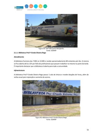 55
Figura 39. CIEP 430-Carlos Marighella.
Fonte: SEDRAP
2.1.1. Biblioteca Prof.ª Grede Silveira Rego
Atendimento
A biblioteca funciona das 7:00h às 13:00h e recebe aproximadamente 80 visitantes por dia. A mesma
só fica aberta até às 13h por falta de profissionais que possam trabalhar na mesma na parte da tarde.
É importante destacar que a biblioteca é aberta para toda a comunidade.
Infraestrutura
A biblioteca Prof.ª Grede Silveira Rego possui 1 sala de leitura e recebe doações de livros, além de
verba anual para reposição e aumento do acervo.
Figura 40. Biblioteca Prof.ª Grede Silveira Rego.
Fonte: SEDRAP
 
