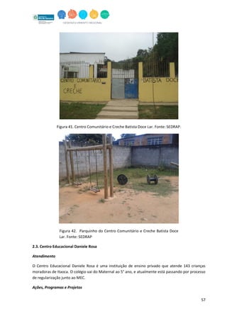 57
Figura 41. Centro Comunitário e Creche Batista Doce Lar. Fonte: SEDRAP.
Figura 42. Parquinho do Centro Comunitário e Creche Batista Doce
Lar. Fonte: SEDRAP
2.3. Centro Educacional Daniele Rosa
Atendimento
O Centro Educacional Daniele Rosa é uma instituição de ensino privado que atende 143 crianças
moradoras de Itaoca. O colégio vai do Maternal ao 5° ano, e atualmente está passando por processo
de regularização junto ao MEC.
Ações, Programas e Projetos
 