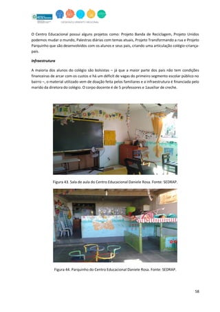 58
O Centro Educacional possui alguns projetos como: Projeto Banda de Reciclagem, Projeto Unidos
podemos mudar o mundo, Palestras diárias com temas atuais, Projeto Transformando a rua e Projeto
Parquinho que são desenvolvidos com os alunos e seus pais, criando uma articulação colégio-criança-
pais.
Infraestrutura
A maioria dos alunos do colégio são bolsistas – já que a maior parte dos pais não tem condições
financeiras de arcar com os custos e há um déficit de vagas do primeiro segmento escolar público no
bairro –, o material utilizado vem de doação feita pelos familiares e a infraestrutura é financiada pelo
marido da diretora do colégio. O corpo docente é de 5 professores e 1auxiliar de creche.
Figura 43. Sala de aula do Centro Educacional Daniele Rosa. Fonte: SEDRAP.
Figura 44. Parquinho do Centro Educacional Daniele Rosa. Fonte: SEDRAP.
 