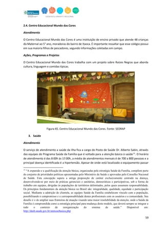 59
2.4. Centro Educacional Mundo das Cores
Atendimento
O Centro Educacional Mundo das Cores é uma instituição de ensino privado que atende 48 crianças
do Maternal ao 5° ano, moradoras do bairro de Itaoca. É importante ressaltar que esse colégio possui
em sua maioria filhos de pescadores, segundo informações coletadas em campo.
Ações, Programas e Projetos
O Centro Educacional Mundo das Cores trabalha com um projeto sobre Raízes Negras que aborda
cultura, linguagem e comidas típicas.
Figura 45. Centro Educacional Mundo das Cores. Fonte: SEDRAP
3. Saúde
Atendimento
O serviço de atendimento a saúde da Ilha fica a cargo do Posto de Saúde Dr. Alberto Sabin, através
das equipes do Programa Saúde da Família que é voltado para a atenção básica à saúde15
. O horário
de atendimento é das 8:00h às 17:00h, a média de atendimentos mensais é de 700 a 800 pessoas e a
principal doença identificada é a hipertensão. Apesar de onde está localizado o equipamento passar
15
“A expansão e a qualificação da atenção básica, organizadas pela estratégia Saúde da Família, compõem parte
do conjunto de prioridades políticas apresentadas pelo Ministério da Saúde e aprovadas pelo Conselho Nacional
de Saúde. Esta concepção supera a antiga proposição de caráter exclusivamente centrado na doença,
desenvolvendo-se por meio de práticas gerenciais e sanitárias, democráticas e participativas, sob a forma de
trabalho em equipes, dirigidas às populações de territórios delimitados, pelos quais assumem responsabilidade.
Os princípios fundamentais da atenção básica no Brasil são: integralidade, qualidade, equidade e participação
social. Mediante a adstrição de clientela, as equipes Saúde da Família estabelecem vínculo com a população,
possibilitando o compromisso e a corresponsabilidade destes profissionais com os usuários e a comunidade. Seu
desafio é o de ampliar suas fronteiras de atuação visando uma maior resolubilidade da atenção, onde a Saúde da
Família é compreendida como a estratégia principal para mudança deste modelo, que deverá sempre se integrar a
todo o contexto de reorganização do sistema de saúde.” Disponível em:
http://dasb.saude.gov.br/atencaobasica.php
 