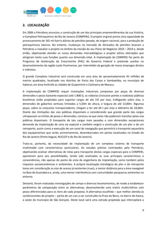 6
2. LOCALIZAÇÃO
Em 2006 a Petrobras anunciou a construção de um dos principais empreendimentos da sua história,
o Complexo Petroquímico do Rio de Janeiro (COMPERJ). O projeto original previa uma capacidade de
processamento de 165 mil barris diários de petróleo pesado, de origem nacional, para a produção de
petroquímicos básicos. No entanto, mudanças no mercado de derivados de petróleo levaram a
Petrobras a reavaliar o projeto no âmbito da revisão do seu Plano de Negócios 2010 – 2014 e, desde
então, objetivando atender as novas demandas mercadológicas o projeto sofreu alterações que
atingiram tanto suas funções quanto sua dimensão total. A implantação do COMPERJ faz parte do
Programa de Aceleração do Crescimento (PAC) do Governo Federal e pretende auxiliar no
desenvolvimento da região Leste Fluminense, por intermédio da geração de novos empregos diretos
e indiretos.
O grande Complexo Industrial será construído em uma área de aproximadamente 45 milhões de
metros quadrados, localizado nos distritos de Porto das Caixas e Sambaetiba, no município de
Itaboraí, em área limítrofe as cidades de Guapimirim e Cachoeira de Macacu.
A implantação do COMPERJ requer instalações industriais compostas por peças de diversas
dimensões e pesos bastante especiais (até 1.800 t), as rodovias (inclusive pontes e viadutos) públicas
brasileiras estão projetadas para suportar cargas de até 15t por eixo, trafegando sobre elas, e
dimensões de gabaritos verticais limitados a 5,50m de altura, e largura de até 12,00m. Algumas
peças, sobre os conjuntos transportadores, chegam a ter até 64 t por eixo e diâmetro de 18,00m.
Diante das limitações das vias públicas disponíveis e considerando que grande parte das cargas
ultrapassam os limites de pesos e dimensões, concluiu-se que estas não poderiam transitar pelas vias
públicas disponíveis. O transporte de tais cargas mais pesadas e com dimensões excepcionais
demanda da implantação de uma via especial e também exigirá a construção de um píer e de um
retroporto, assim como a execução de um canal de navegação que permitirá o transporte aquaviário
dos equipamentos que serão, primeiramente, desembarcados em portos localizados no Estado do
Rio de Janeiro (Porto Itaguaí, NUCLEP e do Rio de Janeiro).
Trata-se, portanto, da necessidade de implantação de um complexo sistema de transporte
multimodal com características particulares. Os estudos prévios contratados pela Petrobras,
objetivando analisar alternativas de rotas para transporte destas cargas especiais para o COMPERJ,
apontaram para seis possibilidades, tendo sido analisadas as suas principais características e
conveniências, não apenas do ponto de vista da engenharia de implantação, como também pelos
impactos socioeconômicos e ambientais. A própria localização estratégica do píer e do retroporto
levou em consideração as vias de acesso já existentes (ruas), a menor distância para a área navegável
na Baía de Guanabara e, ainda, uma menor interferência com comunidades pesqueiras existentes no
entorno.
Destarte, foram realizadas investigações de campo e diversos levantamentos, de modo a estabelecer
parâmetros de comparação entre as alternativas, desenvolvendo uma matriz multicritérios com
pesos diferenciados para os itens de cada proposta. A alternativa escolhida – que melhor atendia às
condicionantes do projeto – partia de um cais a ser construído na Praia da Beira, no bairro de Itaoca,
a oeste do município de São Gonçalo. Deste local sairá uma estrada projetada que interceptará a
 
