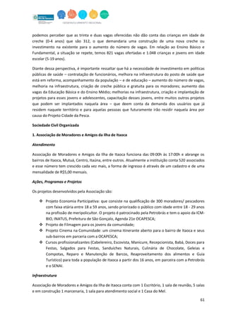 61
podemos perceber que as trinta e duas vagas oferecidas não dão conta das crianças em idade de
creche (0-4 anos) que são 312, o que demandaria uma construção de uma nova creche ou
investimento na existente para o aumento do número de vagas. Em relação ao Ensino Básico e
Fundamental, a situação se repete, temos 821 vagas ofertadas e 1.048 crianças e jovens em idade
escolar (5-19 anos).
Diante dessa perspectiva, é importante ressaltar que há a necessidade de investimento em políticas
públicas de saúde – contratação de funcionários, melhora na infraestrutura do posto de saúde que
está em reforma, acompanhamento da população – e de educação – aumento do número de vagas,
melhoria na infraestrutura, criação de creche pública e gratuita para os moradores; aumento das
vagas da Educação Básica e do Ensino Médio; melhorias na infraestrutura, criação e implantação de
projetos para esses jovens e adolescentes, capacitação desses jovens, entre muitos outros projetos
que podem ser implantados naquela área – que deem conta da demanda dos usuários que já
residem naquele território e para aquelas pessoas que futuramente irão residir naquela área por
causa do Projeto Cidade da Pesca.
Sociedade Civil Organizada
1. Associação de Moradores e Amigos da Ilha de Itaoca
Atendimento
Associação de Moradores e Amigos da Ilha de Itaoca funciona das 09:00h às 17:00h e abrange os
bairros de Itaoca, Mutuá, Centro, Itaúna, entre outros. Atualmente a instituição conta 520 associados
e esse número tem crescido cada vez mais, a forma de ingresso é através de um cadastro e de uma
mensalidade de R$5,00 mensais.
Ações, Programas e Projetos
Os projetos desenvolvidos pela Associação são:
 Projeto Economia Participativa: que consiste na qualificação de 300 moradores/ pescadores
com faixa etária entre 18 a 59 anos, sendo priorizado o público com idade entre 18 - 29 anos
na profissão de meripolicultor. O projeto é patrocinado pela Petrobrás e tem o apoio da ICM-
BIO, INATUS, Prefeitura de São Gonçalo, Agenda 21e OCAPESCA;
 Projeto de Filmagem para os jovens da comunidade;
 Projeto Cinema na Comunidade: um cinema itinerante aberto para o bairro de Itaoca e seus
sub-bairros em parceria com a OCAPESCA;
 Cursos profissionalizantes (Cabelereiro, Escovista, Manicure, Recepcionista, Babá, Doces para
Festas, Salgados para Festas, Sanduíches Naturais, Culinária de Chocolate, Geleias e
Compotas, Reparo e Manutenção de Barcos, Reaproveitamento dos alimentos e Guia
Turístico) para toda a população de Itaoca a partir dos 16 anos, em parceira com a Petrobrás
e o SENAI.
Infraestrutura
Associação de Moradores e Amigos da Ilha de Itaoca conta com 1 Escritório, 1 sala de reunião, 5 salas
e em construção 1 marcenaria, 1 sala para atendimento social e 1 Casa do Mel.
 
