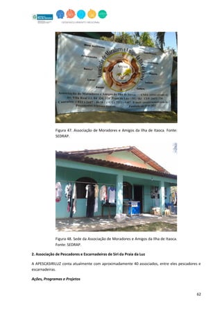 62
Figura 47. Associação de Moradores e Amigos da Ilha de Itaoca. Fonte:
SEDRAP.
Figura 48. Sede da Associação de Moradores e Amigos da Ilha de Itaoca.
Fonte: SEDRAP.
2. Associação de Pescadores e Escarnadeiras de Siri da Praia da Luz
A APESCASIRILUZ conta atualmente com aproximadamente 40 associados, entre eles pescadores e
escarnadeiras.
Ações, Programas e Projetos
 