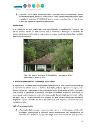 63
 Projeto para a reforma da sede da Associação e montagem de um entreposto para abate e
beneficiamento do siri, porém, há necessidade de auxílio para a montagem do projeto e para
a captação de recursos. A APESCASIRILUZ já conta com terrenos disponíveis na Praia da Luz e
da Beira que possam receber esse estabelecimento.
Infraestrutura
A APESCASIRILUZ tem sede provisória em uma casa cedida pela Empresa Estaleiro Cassinú na Praia
da Luz, porém a mesma não está equipada para as atividades da Associação. As atividades das
descarnadeiras e escarnadeiras dá-se em grande parte em suas residências, sob condições sanitárias
e de higiene inadequadas.
Figura 49. Sede da Associação de Pescadores e Escarnadeiras de Siri
da Praia da Luz. Fonte: SEDRAP.
3. Associação de Pescadores e Escarnadeiras de São Gabriel
A Associação de Pescadores e Escarnadeiras da Praia de São Gabriel conta com 400 associados e tem
o associativismo refletido apenas na dinâmica de trabalho, onde se organizam em duplas para a
despesca de currais e na montagem das estruturas de bambu dessas pescarias. Pelas informações
coletadas com os pescadores, praticamente todos têm suas carteiras de pescador atrasadas e não
sabem que procedimentos tomar para resolver esta questão. Outra limitação que enfrentam é a falta
de licença para os currais onde praticam a despesca, por esse motivo trabalham em situação de
fragilidade, sujeitos a medidas dos fiscais do ICMBio que, com frequência, desativam os currais
montados na Baía.
Ações, Programas e Projetos
 A Associação não tem projetos previstos para dar suporte às atividades desenvolvidas pelos
pescadores. Recentemente, a instituição recebeu equipamentos para montagem de um
Telecentro, mas a falta de espaço para abrigar esses equipamentos fez com que até o
 