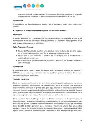 64
momento ainda não tenha entrado em funcionamento. Segundo o presidente da associação,
os computadores encontram-se depositados no CRAS de Itaoca há mais de um ano.
Infraestrutura
A Associação de São Gabriel possui uma sede na Praia de São Gabriel, porém com a infraestrutura
precária.
4. Cooperativa de Beneficiamento de Caranguejo e Pescado na Ilha de Itaoca
Atendimento
A OCAPESCA funciona das 9:00h às 17:00h e conta atualmente com 20 cooperados. A inserção dos
mesmos se dá através de avaliação da renda e patrimônio da Cooperativa e do pagamento de um
valor para acesso aos lucros e ao patrimônio.
Ações, Programas e Projetos
 Projeto de Musicalização: que tem como objetivo ensinar instrumentos de corda e sopro
para crianças e adolescentes a partir dos 10 anos e que estejam na escola;
 Projeto com a Cruz Vermelha e Prefeitura de São Gonçalo para o beneficiamento e
qualificação dos pescadores;
 Parceria constante com a Associação de Moradores e Amigos da Ilha de Itaoca nos projetos
com a Petrobrás.
Infraestrutura
A cooperativa possui 3 salas, 1 salão, 2 banheiros e está atualmente passando por reformas. A
OCAPESCA possui uma equipe técnica de 3 pessoas que fazem parte da diretoria e são de outros
bairros do município de São Gonçalo.
Atividades Econômicas
Como foi relatado anteriormente o bairro de Itaoca apresenta peculiaridades, entre elas o baixo
dinamismo econômico. O dinamismo, caracterizado nesta seção, é refletida pela ausência de
estabelecimentos comerciais de grande porte, pela larga presença de pequenos estabelecimentos
comerciais informais, pela predominância de domicílios com rendimento mensal domiciliar abaixo da
média do município e pela predominância da atividade pesqueira artesanal – praticada com uso de
equipamentos precários, em más condições sanitárias e com rendimentos baixos.
Como aponta o Plano de Manejo da Área de Proteção Ambiental de Guapimirim (APA de
Guapimirim), esta é uma característica de toda área do seu entorno, que apresenta paisagens rurais,
e dista da característica totalmente urbanizada dos demais bairros de São Gonçalo, apesar dos dados
Censo de 2010 do IBGE apontarem que o município é totalmente urbano. Tais características
guardam a herança das atividades voltadas, além da pesca, à cerâmica, à criação de gado e à prática
agrícola (milho e mandioca), desenvolvidas nas fazendas locais pelos povos jesuítas que habitaram a
 