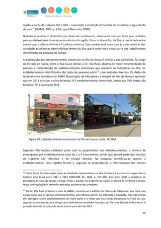65
região a partir dos séculos XVI e XVII – associadas à produção de farinha de mandioca e aguardente
de cana16
(IBAMA, 2005, p. 6.60, apud Alencastro 2000).
Quando se analisa os domicílios por faixas de rendimento, observa-se mais um fator que contribui
para o relativo baixo dinamismo econômico da região. Entre os domicílios da Ilha, a renda varia entre
menor que 1 salário mínimo a 3 salários mínimos. Este cenário está associado às características das
atividades econômicas desenvolvidas dentro da Ilha, que é onde mora maior parte dos trabalhadores
identificados na pesquisa de campo.
A distribuição dos estabelecimentos comerciais na Ilha de Itaoca é similar a dos domicílios. Ao longo
da Estrada de Itaoca, entre a Rua Laura Dantas a Av. Vila Real, observa-se maior movimentação de
pessoas e concentração de estabelecimentos comerciais que atendem os moradores da Ilha. Os
estabelecimentos identificados são todos de pequeno porte17
, com produtos diversos. Os dados do
levantamento censitário da AMAII (Associação de Moradores e Amigos da Ilha de Itaoca) apontam
que em 2011 existiam na Ilha de Itaoca 157 estabelecimentos comerciais, sendo que 76% destes são
biroscas (75) e quiosques (45).
Figura 50. Estabelecimentos comerciais na Ilha de Itaoca. Fonte: SEDRAP.
Segundo informações coletadas junto com os proprietários dos estabelecimentos, o número de
empregados por estabelecimento varia de 1 a 4 funcionários, sendo que grande parte dos vínculos
de trabalho são informais e de relação familiar. Na pesquisa identificou-se apenas 2
estabelecimentos com registro formal e, segundo os proprietários, a informalidade dos demais
16
Outra fonte de informação sobre as atividades desenvolvidas na Ilha de Itaoca é o relato da viagem Maria
Graham pelo Brasil entre 1821 e 1823 (GRAHAM, M., 1824, p. 193-200). Este livro relata a existência de
plantações de cana-de-açúcar, laranja, limão e goiaba, um engenho de açúcar e oficina de cerâmica e tijolos,
feitos com argila/barro vermelho extraídos das terras dos arredores.
17
Na Av. Vila Real, próximo a sede da AMAII, encontra-se o edifício da Fábrica de Vassouras, que teria uma
escala maior que os demais estabelecimentos. Esta fábrica, porém, foi edificada e equipada, mas não entrou
em operação. Outro estabelecimento de maior porte é o Hotel que está sendo construído na Praia da Luiz,
segundo os moradores, para abrigar os trabalhadores envolvidos nas obras do Píer e da Estrada da Petrobrás. A
previsão de inicio de operação deste hotel é para abril de 2013.
 