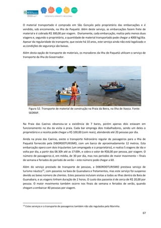 67
O material transportado é comprado em São Gonçalo pelo proprietário das embarcações e é
vendido, sob encomenda, na Ilha de Paquetá. Além deste serviço, as embarcações fazem frete de
material e é cobrado R$ 300,00 por viagem. Diariamente, cada embarcação, realiza pelo menos duas
viagens e, segundo o proprietário, a quantidade de material transportado pode chegar a 4000 kg/dia.
Apesar da regularidade do transporte, que existe há 10 anos, este serviço ainda não está legalizado e
as condições de segurança são baixas.
Além desta opção de transporte de materiais, os moradores da Ilha de Paquetá utilizam o serviço de
transporte da Ilha do Governador.
Figura 52. Transporte de material de construção na Praia da Beira, na Ilha de Itaoca. Fonte:
SEDRAP.
Na Praia das Caeiras observou-se a existência de 7 bares, porém apenas dois estavam em
funcionamento no dia da visita à praia. Cada bar emprega dois trabalhadores, sendo um deles o
proprietário e a receita pode chegar a R$ 100,00 (cem reais), atendendo até 20 pessoas por dia.
Ainda na praia das Caeiras, existe o transporte hidroviário regular de passageiros para a Ilha de
Paquetá fornecido pela DIBORDOTURISMO, com um barco de aproximadamente 12 metros. Esta
embarcação opera com dois tripulantes (um empregado e o proprietário), e realiza 5 viagens de ida e
volta por dia, a partir das 06:30h até as 17:00h, e cobra o valor de R$6,00 por pessoa, por viagem. O
número de passageiros é, em média, de 30 por dia, mas nos períodos de maior movimento – finais
de semana e feriados do período de verão – este número pode chegar a 60.
Além do serviço prestado de transporte de pessoas, a DIBORDOTURISMO prestava serviço de
turismo náutico19
, com passeios na baia de Guanabara e fretamentos, mas este serviço foi suspenso
devido ao baixo número de clientes. Estes passeios incluíam visitas a todas as Ilhas dentro da Baía de
Guanabara, e as viagens tinham duração de 2 horas. O custo dos passeios é de cerca de R$ 20,00 por
pessoa. O maior movimento também ocorre nos finais de semana e feriados de verão, quando
chegam a embarcar 40 pessoas por viagem.
19
Estes serviços e o transporte de passageiros também não são regulados pela Marinha.
 