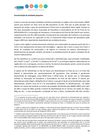 68
Caracterização da atividade pesqueira
A pesca é uma das principais atividades econômicas praticadas na região, como mencionado a AMAII
aponta que existiam em 2011 cerca de 485 pescadores na ilha. Pelo que se pode perceber nas
pesquisas de campo, o grau de associativismo é forte entre os pescadores desta região. Existem na
Ilha duas associações de pesca, Associação de Pescadores e Escarnadeiras de Siri da Praia da Luz
(APESCASIRILUZ) e a Associação de Pescadores e Escarnadeiras da Praia de São Gabriel que contam,
respectivamente com 40 e 400 associados. Grande parte dos associados são mulheres e sua principal
atividade é de escarnar siri capturado na Ilha. O rendimento médio mensal dos pescadores pode
chegar a 800 reais, dependendo, dependendo das condições de pesca.
A pesca nesta região é caracteristicamente artesanal, com embarcações de pequeno porte (de 5m a
12m) e com equipamentos de baixo nível tecnológico – algumas são a remo e outras com motor a
diesel. As condições de conservação e de higiene no momento da captura, desembarque e
beneficiamento do pescado, também são baixas e os estabelecimentos de apoio à atividade são do
mesmo modo precários.
Na ilha identificou-se a prática da pesca embarcada e desembarcada, cujas principais modalidades
são o Puçá20
, o Laço21
, a Tarrafa22
e a despesca de Curral23
, e as principais espécies capturadas por na
região são o siri, o caranguejo, corvina e a tainha. Os volumes de produção, porém, variam de acordo
com as épocas de cada espécie e as épocas de defeso.
A captura de Siri identificada na Ilha de Itaoca com desembarque na Praia da Luz e na Praia São
Gabriel, é desenvolvida por aproximadamente 80 pescadores. Esta atividade é geralmente
desenvolvida de madrugada, entre 00:00 horas e 05:00 horas, de acordo com as informações
colhidas na Associação de Pescadores e Escarnadeiras da Praia de São Gabriel. O volume por
desembarque pode chegar a 40 kg/dia de siri inteiro, o que gera 5 Kg de carne beneficiado, para cada
desembarque, existem cerca de 8 a 10 escarnadeiras envolvidas no beneficiamento. Os dados
obtidos em campo são similares ao volume de produção identificada pelo IBAMA (2002) entre abril
de 2001 e março de 2002, quando o volume de desembarque de siri variava, em média, de 15kg a
60kg por dia – o que corresponde a produção de 5ton a 22ton, considerando 365 dias corridos.
20
É um petrecho de pesca usado na captura do siri, que pode ocorrer embarcada ou desembarcada que, segundo a
Portaria nº 81, de 10 de junho de 2002 do IBAMA, é “confeccionado com rede na parte do corpo e ensacador e instalada
em armação em forma de aro” DOU 11/07/2002. A rede consiste em um saco no fundo, que pode ter 3 m de comprimento
e 2 m de altura. Esta atividade é, geralmente, praticada no período da noite, e é utilizada uma canoa no processo de
despesca.
21 Usado na captura de caranguejo nos mangues, é instrumento de pesca desembarcada que “consiste numa armadilha
confeccionada com fio de náilon, em laço, disposto sobre a abertura das galerias, que é fixada a uma pequena estaca
confeccionada com ramos das árvores de manguezal” (NETO, 2011).
22 Também usada tanto em pesca embarcada, como desembarcada, é uma rede de pesca de formato circular e apresenta
pesos de chumbo ao longo da margem da malha que permite que se abra ao máximo ao cair na água, quando arremessada
com as mãos (ICMBio, 2013). Nesta arte de pesca são capturados a tainha e a corvina
23 Os currais são artes de pesca fixas constituídas por estruturas de bambu, troncos de árvore de manguezal ou eucalipto
que servem como armadilha para os peixes, que posteriormente são capturados em embarcações com 2 ou mais
pescadores (IBAMA, 2002; Entrevista local). Estas estruturas têm altura de 5 a 7 metros e o tamanho máximo de 70 metros,
e instalação regulada pela Portaria 37, de 06/03/2001, do IBAMA (IBAMA, 2002). As principais espécies capturadas na
região são tainha, corvina e robalo, que desembarcam no Focinho do Porco, Praia das Pedrinhas e no Gradim.
 