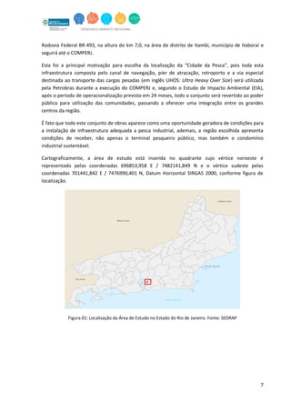 7
Rodovia Federal BR-493, na altura do km 7,0, na área do distrito de Itambí, município de Itaboraí e
seguirá até o COMPERJ.
Esta foi a principal motivação para escolha da localização da “Cidade da Pesca”, pois toda esta
infraestrutura composta pelo canal de navegação, píer de atracação, retroporto e a via especial
destinada ao transporte das cargas pesadas (em inglês UHOS: Ultra Heavy Over Size) será utilizada
pela Petrobras durante a execução do COMPERJ e, segundo o Estudo de Impacto Ambiental (EIA),
após o período de operacionalização previsto em 24 meses, todo o conjunto será revertido ao poder
público para utilização das comunidades, passando a oferecer uma integração entre os grandes
centros da região.
É fato que todo este conjunto de obras aparece como uma oportunidade geradora de condições para
a instalação de infraestrutura adequada a pesca industrial, ademais, a região escolhida apresenta
condições de receber, não apenas o terminal pesqueiro público, mas também o condomínio
industrial sustentável.
Cartograficamente, a área de estudo está inserida no quadrante cujo vértice noroeste é
representado pelas coordenadas 696853,958 E / 7482141,849 N e o vértice sudeste pelas
coordenadas 701441,842 E / 7476990,401 N, Datum Horizontal SIRGAS 2000, conforme figura de
localização.
Figura 01: Localização da Área de Estudo no Estado do Rio de Janeiro. Fonte: SEDRAP
 