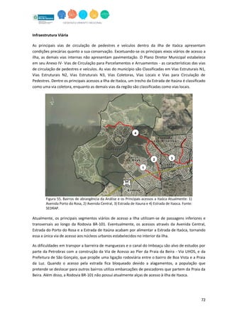 72
Infraestrutura Viária
As principais vias de circulação de pedestres e veículos dentro da ilha de Itaóca apresentam
condições precárias quanto a sua conservação. Excetuando-se os principais eixos viários de acesso a
ilha, as demais vias internas não apresentam pavimentação. O Plano Diretor Municipal estabelece
em seu Anexo IV- Vias de Circulação para Parcelamentos e Arruamentos - as características das vias
de circulação de pedestres e veículos. As vias do município são Classificadas em Vias Estruturais N1,
Vias Estruturais N2, Vias Estruturais N3, Vias Coletoras, Vias Locais e Vias para Circulação de
Pedestres. Dentre os principais acessos a Ilha de Itaóca, um trecho da Estrada de Itaúna é classificado
como uma via coletora, enquanto as demais vias da região são classificadas como vias locais.
Figura 55. Bairros de abrangência da Análise e os Principais acessos a Itaóca Atualmente: 1)
Avenida Porto do Rosa, 2) Avenida Central, 3) Estrada de Itauna e 4) Estrada de Itaoca. Fonte:
SEDRAP.
Atualmente, os principais segmentos viários de acesso a Ilha utilizam-se de passagens inferiores e
transversais ao longo da Rodovia BR-101. Eventualmente, os acessos através da Avenida Central,
Estrada do Porto do Rosa e a Estrada de Itaúna acabam por alimentar a Estrada de Itaóca, tornando
essa a única via de acesso aos núcleos urbanos estabelecidos no interior da ilha.
As dificuldades em transpor a barreira de manguezais e o canal do Imboaçu são alvo de estudos por
parte da Petrobras com a construção da Via de Acesso ao Píer da Praia da Beira - Via UHOS, e da
Prefeitura de São Gonçalo, que propõe uma ligação rodoviária entre o bairro de Boa Vista e a Praia
da Luz. Quando o acesso pela estrada fica bloqueado devido a alagamentos, a população que
pretende se deslocar para outros bairros utiliza embarcações de pescadores que partem da Praia da
Beira. Além disso, a Rodovia BR-101 não possui atualmente alças de acesso à ilha de Itaoca.
 