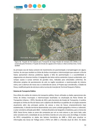73
Figura 56. Traçado da Via Especial para Transporte de Carga Pesada do Comperj (Via UHOS) a ser
construída pela Petrobrás e Traçado da Estrada de Ligação entre Itaóca e o Bairro de Boa Vista. Fonte:
SEDRAP.
As principais vias de Itaóca carecem de investimento em pavimentação e terraplenagem em alguns
trechos. As vias que recebem as linhas de ônibus municipais e intermunicipais que acessam a ilha de
Itaóca apresentam diversos problemas ligados à falta de pavimentação e a suscetibilidade a
alagamentos em diversos trechos. A topografia dos leitos viários existentes é pouco acidentada, com
rampas suaves e curvas verticais de grandes raios, indicadas para velocidades uniformes. Os
diferentes projetos de parcelamento do solo na região consideram a reestruturação do sistema
viário, com a abertura de novas vias e a extensão de outras. O Projeto aqui considerado, a Cidade da
Pesca, modificará parte da estrutura viária na área de inserção do Terminal Pesqueiro Público.
Sistema de Transporte Público
Para efeito de análise do sistema de transporte público, foram utilizados os dados operacionais das
linhas de ônibus municipais e intermunicipais levantadas na atualização do Plano Diretor de
Transportes Urbanos – PDTU, Revisão de 2011, pela Secretaria de Estado de Transportes. A análise
extrapola os limites da Ilha de Itaóca com o objetivo de identificar os padrões de circulação existente
atualmente além dos principais pontos de acesso a área do futuro empreendimento hoje
estabelecidos. A divisão territorial desenvolvida usou como unidade geográfica mínima e indivisível,
o setor censitário utilizado pelo IBGE – Instituto Brasileiro de Geografia e Estatística, para o Censo de
2010. Desta forma, todas as zonas são compostas por um ou mais setores e, por outro lado, cada
setor censitário tem a totalidade do seu território inserido em uma única zona de tráfego. A revisão
do PDTU compatibiliza os dados dos Setores Censitários de 2000 e 2010 para atualizar as
informações das Zonas de Tráfego entre o PDTU em 2003 e a Revisão atual de 2011. Os dados
 