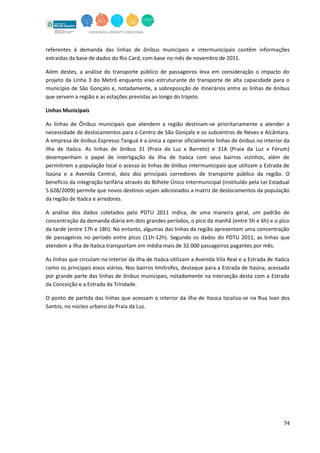 74
referentes à demanda das linhas de ônibus municipais e intermunicipais contêm informações
extraídas da base de dados do Rio Card, com base no mês de novembro de 2011.
Além destes, a análise do transporte público de passageiros leva em consideração o impacto do
projeto da Linha 3 do Metrô enquanto eixo estruturante do transporte de alta capacidade para o
município de São Gonçalo e, notadamente, a sobreposição de itinerários entre as linhas de ônibus
que servem a região e as estações previstas ao longo do trajeto.
Linhas Municipais
As linhas de Ônibus municipais que atendem a região destinam-se prioritariamente a atender a
necessidade de deslocamentos para o Centro de São Gonçalo e os subcentros de Neves e Alcântara.
A empresa de ônibus Expresso Tanguá é a única a operar oficialmente linhas de ônibus no interior da
ilha de Itaóca. As linhas de ônibus 31 (Praia da Luz x Barreto) e 31A (Praia da Luz x Fórum)
desempenham o papel de interligação da ilha de Itaóca com seus bairros vizinhos, além de
permitirem a população local o acesso às linhas de ônibus intermunicipais que utilizam a Estrada de
Itaúna e a Avenida Central, dois dos principais corredores de transporte público da região. O
benefício da integração tarifária através do Bilhete Único Intermunicipal (instituído pela Lei Estadual
5.628/2009) permite que novos destinos sejam adicionados a matriz de deslocamentos da população
da região de Itaóca e arredores.
A análise dos dados coletados pelo PDTU 2011 indica, de uma maneira geral, um padrão de
concentração da demanda diária em dois grandes períodos, o pico da manhã (entre 5h e 6h) e o pico
da tarde (entre 17h e 18h). No entanto, algumas das linhas da região apresentam uma concentração
de passageiros no período entre picos (11h-12h). Segundo os dados do PDTU 2011, as linhas que
atendem a ilha de Itaóca transportam em média mais de 32.000 passageiros pagantes por mês.
As linhas que circulam no interior da ilha de Itaóca utilizam a Avenida Vila Real e a Estrada de Itaóca
como os principais eixos viários. Nos bairros limítrofes, destaque para a Estrada de Itaúna, acessada
por grande parte das linhas de ônibus municipais, notadamente na interseção desta com a Estrada
da Conceição e a Estrada da Trindade.
O ponto de partida das linhas que acessam o interior da ilha de Itaoca localiza-se na Rua Ivan dos
Santos, no núcleo urbano da Praia da Luz.
 