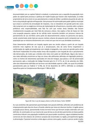 81/103
da proximidade com as capitais federal e estadual, e juntamente com a expulsão da população mais
pobre da capital pelo processo e políticas de modernização que haviam sido implantadas, os então
proprietários de terra viram no seu parcelamento o modo de driblar o problema da perda de valor da
terra e da produção agrícola enfraquecida. Este processo foi estimulado pelo poder público municipal
que visava o aumento da arrecadação de impostos, mas os loteadores em grande parte dos casos
não cumpriam com as exigências mínimas de implantação de infraestrutura, recaindo sobre a própria
prefeitura esta responsabilidade, este fato fez com que muitas áreas loteadas não fossem
imediatamente ocupadas por total falta de estrutura urbana. Isto explica o fato de Itaoca ter tido
uma ocupação pequena, apesar de ter sofrido neste momento também um processo intenso de
parcelamento de seu território como parte do desenvolvimento urbano no panorama da época,
sendo caracterizada ainda hoje por poucos núcleos urbanos de pequeno porte compostos por uma
população que se relaciona diretamente com o meio em que vive em suas atividades econômicas.
Estes loteamentos definiram um traçado regular para seu tecido urbano a partir de um traçado
existente mais orgânico de vias que já a atravessavam, eles de certa forma respeitaram a
conformação da região principalmente com relação à topografia, mas como em grande parte ainda
não foram implantados há ainda amplas áreas não ocupadas e com traçado de vias e parcelamento
não demarcados, de modo que a divisão entre lotes nem pode ser identificada. Alguns dos lotes e
vias neles definidos encontram-se hoje em áreas não edificantes definidas em legislação posterior,
como os trechos de loteamentos aprovados em área de mangue, que passou a ser de preservação
permanente após a instituição do Código Florestal pela lei nº 4.771, de 15 de setembro de 1965,
além dos loteamentos definidos em terrenos com declividade superior a 30%, nos quais foi proibido
parcelamento pela Lei Federal n° 6.766, de 19 de dezembro de 1979 e definidas as condições
específicas pela Lei Complementar Municipal n° 006 de 2010.
Figura 60. Vias e uso do espaço urbano na Ilha de Itaoca. Fonte: SEDRAP.
As ruas existentes não apresentam pavimentação nem passeio definido, sofrendo com problemas de
empossamento após dias de chuva e ficando cobertas por lama em diversos trechos. A região possui
ocupação pouco densa, apresentando muitos terrenos livres que formam amplas extensões sem uso
definido. As construções em sua maioria de casas térreas ou de até dois pavimentos em baixo padrão
construtivo indicam uma população residente com pouco poder econômico, alguns estabelecimentos
comerciais de itens básicos do comércio varejista são encontrados na região, principalmente ligados
à alimentação. É possível encontrar ainda alguns animais como gado, cavalos e porcos sendo criados
 