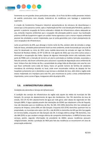 82/103
livremente ou em grandes áreas particulares cercadas. Já na Praia da Beira estão presentes imóveis
de padrão construtivo mais elevado, tratando-se de residências com tipologia e acabamento
superiores.
A criação do Condomínio Pesqueiro Industrial aproveitando-se da estrutura de desembarque e
acesso que a área passará a contar, após a implantação do Píer e da Estrada pela Petrobrás, ajudará a
garantir a posterior ocupação de forma ordenada e dotada de infraestrutura urbana adequada ao
uso, evitando impactos ambientais que a ocupação não planejada poderia causar. Sua localização
próxima à APA de Guapimirim sugere um caráter menos agressivo e com o menor impacto ambiental
possível das atividades a serem implantadas, que só serão garantidas com o bom planejamento do
uso e ocupação e da infraestrutura.
Junto ao perímetro da APA, que abrange o trecho norte da Ilha, existem além de estradas o antigo
lixão de Itaoca, atividade potencialmente hostil ao meio-ambiente, tendo funcionado por cerca de 30
anos foi desativado no início de 2012 como medida decorrente da entrada em vigor da Política
Nacional de Resíduos Sólidos, LEI Nº 12.305 de 2 de agosto de 2010, que visa entre outras coisas a
eliminação e recuperação dos lixões. Apesar de algumas intervenções terem sido realizadas como
parte do PDBG com a intenção de torná-lo um aterro controlado as medidas tomadas, associadas a
falta de controle, não foram suficientes para solucionar a questão de degradação sócio-ambiental do
local. Embora fora dos limites da Ilha, a proximidade do antigo lixão do Município com esta fez com
que fosse conhecido como Lixão de Itaoca, havia um grande número de famílias de catadores
moradoras da vizinhança atuando no local, onde eram encontrados indícios de despejo de lixo
hospitalar juntamente com o doméstico o que tornava a atividade de risco, além disto a região onde
estava implantado era imprópria para este fim, pois encontrava-se junto a áreas ambientalmente
importantes, como cursos d’água, manguezais além da própria APA.
5.6. A INFRAESTRUTURA URBANA
Condições dos domicílios e Serviços de Infraestrutura
A condição dos serviços de infraestrutura da região está aquém da média do município de São
Gonçalo. Os serviços de abastecimento de água são clandestinos. Dos 741 domicílios da área de
estudo, 553 (75 %) têm abastecimento de água por rede geral, valor abaixo do registrado em São
Gonçalo (80%). A água captada provém das tubulações da CEDAE que abastecem a Ilha de Paquetá,
mas são desviadas para as residências da Ilha. Na AID, 254 (34%) domicílios têm lixo coletado por
empresa de limpeza, contra 89% em São Gonçalo. Enquanto 423 (57%) domicílios queimam lixo na
propriedade, no município este valor é de 3%, e são 46 (6%) os domicílios da AID que têm lixo jogado
em terreno baldio, enquanto em São Gonçalo são 2%. A energia elétrica atinge 738 domicílios, mas
são 684 (92%) os que recebem energia elétrica de companhia distribuidora. A AMPLA fornece estes
serviços, porém, segundo informações do presidente da AMAII, poucas residências possuem
relógio/contador, devido a proibição do INEA pelo fato das residências se encontrarem em área de
preservação ambiental.
 