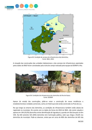84/103
Figura 63. Condição de serviços de infraestrutura dos domicílios.
Fonte: IBGE, 2010.
A situação das construções das unidades habitacionais e dos serviços de infraestrutura apontadas
pelos dados do IBGE foram constatadas pela visita de campo realizada pela equipe da SEDRAP à Ilha.
Figura 64. Condições de Infraestrutura dos domicílios da Ilha de Itaoca.
Fonte: SEDRAP
Apesar do estado das construções, pôde-se notar a construção de novas residências e
estabelecimentos/ unidades comerciais, como um Hotel que está sendo construído na Praia da Luz.
No que tange ao entorno dos domicílios, as condições de infraestrutura também estão abaixo do
registrado no município. De acordo com os dados do Censo de 2010 do IBGE, não existe calçada e
apenas em 144 (19,5%) domicílios existe identificação de logradouro, quando em São Gonçalo se têm
53%. Na AID somente 325 (44%) domicílios tem iluminação pública, valor que chega a 92,6% nos
domicílios do município. Pode-se observar, ainda que em cerca de 80% dos domicílios da AID não
 