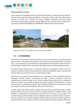86/103
Preços dos imóveis e terrenos
Com os projetos de implantação do Píer e da Estrada da Petrobrás, e o processo de especulação dos
terrenos para as empresas do segmento offshore, os preços dos terrenos e das casas estão em plena
ascensão. De acordo com a pesquisa de campo, moradores informaram que existe grande
movimento de interessados em comprar naquela região, que fez o preço dos lotes de 15x30 metros,
por exemplo, saltar de R$10.000,00 para R$30.000,00 em algumas áreas da Praia da Beira.
Figura 67. Terrenos na Praia da Beira, na Ilha de Itaoca. Fonte: SEDRAP.
5.7. O PATRIMÔNIO
O Patrimônio natural do bairro de Itaóca constitui um dos seus maiores bens, o conjunto formado
pelas seis praias – São Gabriel, Praia da Beira, Caieira, Praia da Luz, Praia de São João e Focinho de
Porco – seus manguezais e a proximidade com a aconchegante Ilha de Itaoquinha, tendo mais além o
perfil de Paquetá, conformam um cenário de peculiar beleza natural e admirável potencial turístico.
No entanto, Itaóca também possui um importante repertório de patrimônios culturais, com bens
materiais e imateriais. Estes bens são portadores de referência à identidade, à ação e à memória dos
diferentes atores que colaboraram para a formação daquela região.
Na Praia da Luz, a Capela de Nossa Senhora da Luz e a Fazenda da Luz são importantes elementos
destacáveis, histórica, artística e turisticamente da região. A primeira, construída à beira-mar,
provavelmente na primeira metade do séc. XVII pelo capitão Francisco Dias da Luz é o derradeiro
edifício na Fazenda, possui fachada composta por frontão triangular, centralizado por um óculo,
encimado pela cruz e ladeado por pináculos. Nesta fachada frontal projeta-se uma pequena varanda
com cobertura de telha canal sustentada por colunas da ordem toscana.
A singela capela mede 18,61m, desde o alpendre até a parte externa da parede da capela. As largas
paredes exteriores da nave do arco do cruzeiro e da capela apresentam a medida e 0,67m, o que
identifica as características de construção do século XVII em que se dizia ser “cal e pedra”, com
evidente intenção de tornar perpétua a obra. O alpendre mede de comprimento 3,50m, enquanto o
corpo da nave situa-se com 15,11m, seguido de 4,80m do interior da capela. O templo apresenta a
largura de 5,80m de nave, a capela com 4,45m e duas dependências laterais à capela de 3,80m cada.
 