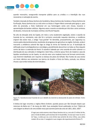 89/103
quando necessário, assegurando transporte público para os cristãos e a interdição das ruas
necessárias à realização do evento.
Também chamada de Nossa Senhora da Candelária, Nossa Senhora das Candeias e Nossa Senhora da
Purificação, Nossa Senhora da Luz está entre os títulos à Virgem Maria venerada pela Igreja e, para
além da procissão, a festa tradicional em sua homenagem conta com missas, louvores e
apresentações de bandas católicas. Algumas vezes o evento se estende por três dias e atrai centenas
de devotos, inclusive de municípios vizinhos e da Ilha de Paquetá.
No alto da elevação atrás da Capela, em meio a uma exuberante vegetação, existe o casarão da
Fazenda da luz, entretanto, este não foi o primeiro construído naqueles domínios, a residência
original não existe mais, a antiga “casa grande” foi demolida, provavelmente, por segurança ou
mesmo pelos desmembramentos resultantes do progresso da agricultura na região. Contudo, ainda é
marcante a ambiência colonial tão logo se chega às terras da Fazenda da Luz. A localização da
edificação atual é privilegiadíssima e estratégica, possibilitando descortinar-se todas as ilhas daquele
centro de baía e a extensão do litoral. O casarão é ladeado por uma varanda de estilo colonial e a
distribuição de seus cômodos é inteligente e bem feita, o interior possui forro de madeira e piso de
lajotões semelhantes ao da Capela, na sala de estar uma modesta lareira de formato semicircular,
cuja chaminé trabalhada com requinte se destaca do plano do telhado. Nos fundos da casa existia
um túnel, idêntico aos existentes nos bairros do Gradim e Porto da Pedra, contudo, nas últimas
chuvas o que ainda restava do túnel desabou.
Figura 71. Varanda da atual Fazenda da Luz e detalhe da chaminé se destacando do plano do telhado. Fonte:
SEDRAP.
A beleza do lugar encantou a inglesa Maria Graham, quando passou por São Gonçalo depois que
retornara da Bahia em 1° de março de 1822. Suas anotações foram publicadas no livro “Diário de
uma Viagem ao Brasil e de uma estadia nesse país durante parte dos anos de 1821, 1822, 1823”.
O lugar para onde estamos indo é Nossa Senhora da Luz, cerca de 12 milhas do Rio,
para o fundo da Bahia, perto da boca do rio Guaxindiba, rio esse que nasce na serra
de Taipu, e ainda que seu curso direto seja somente de cinco milhas, suas voltas
medem 20 ou mais. E navegável e suas margens são espantosamente férteis.(*)
 