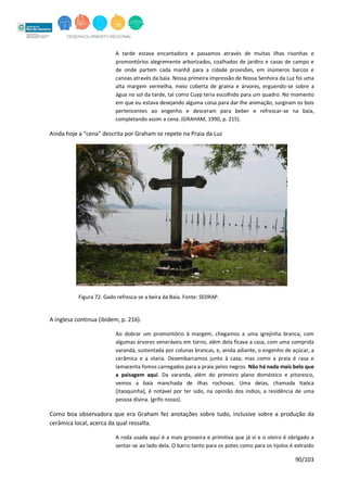 90/103
A tarde estava encantadora e passamos através de muitas ilhas risonhas e
promontórios alegremente arborizados, coalhados de jardins e casas de campo e
de onde partem cada manhã para a cidade provisões, em inúmeros barcos e
canoas através da baía. Nossa primeira impressão de Nossa Senhora da Luz foi uma
alta margem vermelha, meio coberta de grama e árvores, erguendo-se sobre a
água no sol da tarde, tal como Cuyp teria escolhido para um quadro. No momento
em que eu estava desejando alguma coisa para dar-lhe animação, surgiram os bois
pertencentes ao engenho e desceram para beber e refrescar-se na baía,
completando assim a cena. (GRAHAM, 1990, p. 215).
Ainda hoje a “cena” descrita por Graham se repete na Praia da Luz
Figura 72. Gado refresca-se a beira da Baía. Fonte: SEDRAP.
A inglesa continua (ibidem, p. 216).
Ao dobrar um promontório à margem, chegamos a uma igrejinha branca, com
algumas árvores veneráveis em torno, além dela ficava a casa, com uma comprida
varanda, sustentada por colunas brancas, e, ainda adiante, o engenho de açúcar, a
cerâmica e a olaria. Desembarcamos junto à casa; mas como a praia é rasa e
lamacenta fomos carregados para a praia pelos negros. Não há nada mais belo que
a paisagem aqui. Da varanda, além do primeiro plano doméstico e pitoresco,
vemos a baía manchada de ilhas rochosas. Uma delas, chamada Itaóca
[itaoquinha], é notável por ter sido, na opinião dos índios, a residência de uma
pessoa divina. (grifo nosso).
Como boa observadora que era Graham fez anotações sobre tudo, inclusive sobre a produção da
cerâmica local, acerca da qual ressalta.
A roda usada aqui é a mais grosseira e primitiva que já vi e o oleiro é obrigado a
sentar-se ao lado dela. O barro tanto para os potes como para os tijolos é extraído
 