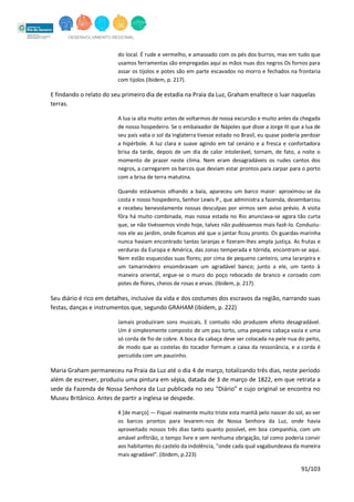 91/103
do local. É rude e vermelho, e amassado com os pés dos burros, mas em tudo que
usamos ferramentas são empregadas aqui as mãos nuas dos negros Os fornos para
assar os tijolos e potes são em parte escavados no morro e fechados na frontaria
com tijolos (ibidem, p. 217).
E findando o relato do seu primeiro dia de estadia na Praia da Luz, Graham enaltece o luar naquelas
terras.
A lua ia alta muito antes de voltarmos de nossa excursão e muito antes da chegada
de nosso hospedeiro. Se o embaixador de Nápoles que disse a Jorge III que a lua de
seu país valia o sol da Inglaterra tivesse estado no Brasil, eu quase poderia perdoar
a hipérbole. A luz clara e suave agindo em tal cenário e a fresca e confortadora
brisa da tarde, depois de um dia de calor intolerável, tornam, de fato, a noite o
momento de prazer neste clima. Nem eram desagradáveis os rudes cantos dos
negros, a carregarem os barcos que deviam estar prontos para zarpar para o porto
com a brisa de terra matutina.
Quando estávamos olhando a baía, apareceu um barco maior: aproximou-se da
costa e nosso hospedeiro, Senhor Lewis P., que administra a fazenda, desembarcou
e recebeu benevolamente nossas desculpas por virmos sem aviso prévio. A visita
fôra há muito combinada, mas nossa estada no Rio anunciava-se agora tão curta
que, se não tivéssemos vindo hoje, talvez não pudéssemos mais fazê-lo. Conduziu-
nos ele ao jardim, onde ficamos até que o jantar ficou pronto. Os guardas-marinha
nunca haviam encontrado tantas laranjas e fizeram-lhes ampla justiça. As frutas e
verduras da Europa e América, das zonas temperada e tórrida, encontram-se aqui.
Nem estão esquecidas suas flores; por cima de pequeno canteiro, uma laranjeira e
um tamarindeiro ensombravam um agradável banco; junto a ele, um tanto à
maneira oriental, ergue-se o muro do poço rebocado de branco e coroado com
potes de flores, cheios de rosas e ervas. (Ibidem, p. 217).
Seu diário é rico em detalhes, inclusive da vida e dos costumes dos escravos da região, narrando suas
festas, danças e instrumentos que, segundo GRAHAM (ibidem, p. 222)
Jamais produziram sons musicais. E contudo não produzem efeito desagradável.
Um é simplesmente composto de um pau torto, uma pequena cabaça vazia e uma
só corda de fio de cobre. A boca da cabaça deve ser colocada na pele nua do peito,
de modo que as costelas do tocador formam a caixa da ressonância, e a corda é
percutida com um pauzinho.
Maria Graham permaneceu na Praia da Luz até o dia 4 de março, totalizando três dias, neste período
além de escrever, produziu uma pintura em sépia, datada de 3 de março de 1822, em que retrata a
sede da Fazenda de Nossa Senhora da Luz publicada no seu “Diário” e cujo original se encontra no
Museu Britânico. Antes de partir a inglesa se despede.
4 [de março] — Fiquei realmente muito triste esta manhã pelo nascer do sol, ao ver
os barcos prontos para levarem-nos de Nossa Senhora da Luz, onde havia
aproveitado nossos três dias tanto quanto possível, em boa companhia, com um
amável anfitrião, o tempo livre e sem nenhuma obrigação, tal como poderia convir
aos habitantes do castelo da indolência, "onde cada qual vagabundeava da maneira
mais agradável". (ibidem, p.223)
 