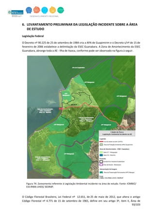 93/103
6. LEVANTAMENTO PRELIMINAR DA LEGISLAÇÃO INCIDENTE SOBRE A ÁREA
DE ESTUDO
Legislação Federal
O Decreto nº 90.225 de 25 de setembro de 1984 cria a APA de Guapimirim e o Decreto s/nº de 15 de
fevereiro de 2006 estabelece a delimitação da ESEC Guanabara. A Zona de Amortecimento da ESEC
Guanabara, abrange toda a AE - Ilha de Itaoca, conforme pode ser observado na figura à seguir.
Figura 74. Zoneamento referente à Legislação Ambiental incidente na área de estudo. Fonte: ICMBIO/
EIA-RIMA UHOS/ SEDRAP.
O Código Florestal Brasileiro, Lei Federal nº 12.651, de 25 de maio de 2012, que altera o antigo
Código Florestal nº 4.771 de 15 de setembro de 1965, define em seu artigo 3º, item II, Área de
 