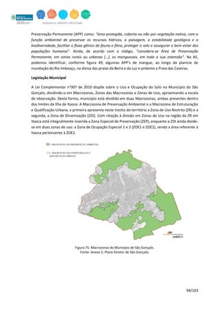 94/103
Preservação Permanente (APP) como: “área protegida, coberta ou não por vegetação nativa, com a
função ambiental de preservar os recursos hídricos, a paisagem, a estabilidade geológica e a
biodiversidade, facilitar o fluxo gênico de fauna e flora, proteger o solo e assegurar o bem-estar das
populações humanas”. Ainda, de acordo com o código, “considera-se Área de Preservação
Permanente, em zonas rurais ou urbanas […], os manguezais, em toda a sua extensão”. Na AE,
podemos identificar, conforme figura 49, algumas APP’s de mangue, ao longo da planície de
inundação do Rio Imboaçu, na divisa das praias da Beira e da Luz e próximo a Praia das Caieiras.
Legislação Municipal
A Lei Complementar n°007 de 2010 dispõe sobre o Uso e Ocupação do Solo no Município do São
Gonçalo, dividindo-o em Macrozonas, Zonas das Macrozonas e Zonas de Uso, aproximando a escala
de observação. Desta forma, município está dividido em duas Macrozonas, ambas presentes dentro
dos limites da Ilha de Itaoca: A Macrozona de Preservação Ambiental e a Macrozona de Estruturação
e Qualificação Urbana, a primeira apresenta neste trecho do território a Zona de Uso Restrito (ZR) e a
segunda, a Zona de Dinamização (ZDI). Com relação à divisão em Zonas de Uso na região da ZR em
Itaoca está integralmente inserida a Zona Especial de Preservação (ZEP), enquanto a ZDI ainda divide-
se em duas zonas de uso: a Zona de Ocupação Especial 1 e 2 (ZOE1 e ZOE2), sendo a área referente à
Itaoca pertencente à ZOE2.
Figura 75. Macrozonas do Município de São Gonçalo.
Fonte: Anexo II, Plano Diretor de São Gonçalo.
 
