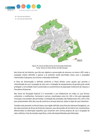 95/103
Figura 76. Zonas da Macrozona de Preservação Ambiental.
Fonte: Anexo III, Plano Diretor de São Gonçalo
Nas Zonas de Uso Restrito, que têm por objetivo a preservação da natureza, se insere a ZEP, onde a
ocupação urbana admitida é apenas a já existente sendo permitidos novos usos e ocupações
relacionados à pesquisa, eco turismo e educação ambiental.
A Zona de Dinamização é definida conforme o Plano Diretor como aquela que permite a
intensificação do uso e ocupação do solo com a instalação de equipamentos de grande porte sendo
protegida a comunidade local e preservada as características da população tradicional de Caiçaras e
Pescadores Artesanais.
Nas Zonas de Ocupação Especial 2 é consentido o uso habitacional em todas as suas formas,
unifamiliar e multifamiliar, horizontal e vertical, classificados como H1, H2h e H2v pela legislação
municipal, mas também são permitidas a instalação das atividades não habitacionais nH1, nH2 e nH3,
que compreendem além dos usos de comércio e serviços diversos, todos os tipos de usos industriais.
Também está presente na Ilha de Itaoca uma região definida como Área de Interesse Paisagístico, um
dos tipos previstos de Áreas de Diretrizes Especiais, que são porções do território com características
diferenciadas ou destinação específica que contariam com normas próprias de uso e ocupação do
solo e edilícias, fruto de estudos específicos, ainda não disponibilizados pelo Município.
 