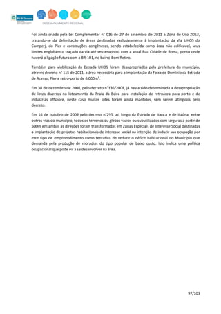 97/103
Foi ainda criada pela Lei Complementar n° 016 de 27 de setembro de 2011 a Zona de Uso ZOE3,
tratando-se da delimitação de áreas destinadas exclusivamente à implantação da Via UHOS do
Comperj, do Píer e construções congêneres, sendo estabelecida como área não edificável, seus
limites englobam o traçado da via até seu encontro com a atual Rua Cidade de Roma, ponto onde
haverá a ligação futura com a BR-101, no bairro Bom Retiro.
Também para viabilização da Estrada UHOS foram desapropriados pela prefeitura do município,
através decreto n° 115 de 2011, a área necessária para a implantação da Faixa de Domínio da Estrada
de Acesso, Píer e retro-porto de 6.000m².
Em 30 de dezembro de 2008, pelo decreto n°336/2008, já havia sido determinada a desapropriação
de lotes diversos no loteamento da Praia da Beira para instalação de retroárea para porto e de
indústrias offshore, neste caso muitos lotes foram ainda mantidos, sem serem atingidos pelo
decreto.
Em 16 de outubro de 2009 pelo decreto n°295, ao longo da Estrada de Itaoca e de Itaúna, entre
outras vias do município, todos os terrenos ou glebas vazios ou subutilizados com larguras a partir de
500m em ambas as direções foram transformadas em Zonas Especiais de Interesse Social destinadas
a implantação de projetos habitacionais de interesse social na intenção de induzir sua ocupação por
este tipo de empreendimento como tentativa de reduzir o déficit habitacional do Município que
demanda pela produção de moradias do tipo popular de baixo custo. Isto indica uma política
ocupacional que pode vir a se desenvolver na área.
 