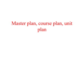Master plan, course plan, unit
plan
 