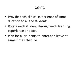 Cont..
• Provide each clinical experience of same
duration to all the students.
• Rotate each student through each learning
experience or block.
• Plan for all students to enter and leave at
same time schedule.
 