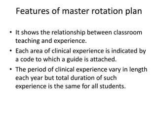 Features of master rotation plan
• It shows the relationship between classroom
teaching and experience.
• Each area of clinical experience is indicated by
a code to which a guide is attached.
• The period of clinical experience vary in length
each year but total duration of such
experience is the same for all students.
 