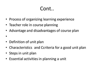 Cont..
• Process of organizing learning experience
• Teacher role in course planning
• Advantage and disadvantages of course plan
•
• Definition of unit plan
• Characteristics and Ccriteria for a good unit plan
• Steps in unit plan
• Essential activities in planning a unit
 