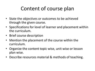 Content of course plan
• State the objectives or outcomes to be achieved
through the given course.
• Specifications for level of learner and placement within
the curriculum.
• Brief course description
• Mention the placement of the course within the
curriculum.
• Organize the content topic wise, unit wise or lesson
plan wise.
• Describe resources material & methods of teaching.
 