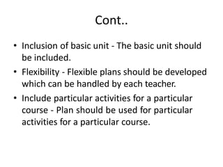Cont..
• Inclusion of basic unit - The basic unit should
be included.
• Flexibility - Flexible plans should be developed
which can be handled by each teacher.
• Include particular activities for a particular
course - Plan should be used for particular
activities for a particular course.
 
